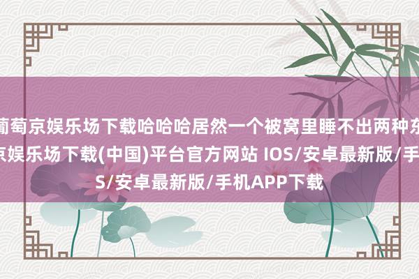 葡萄京娱乐场下载哈哈哈居然一个被窝里睡不出两种东谈主-葡萄京娱乐场下载(中国)平台官方网站 IOS/安卓最新版/手机APP下载