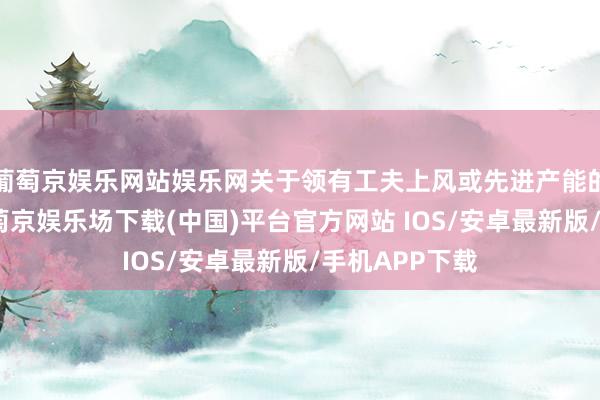 葡萄京娱乐网站娱乐网关于领有工夫上风或先进产能的企业而言-葡萄京娱乐场下载(中国)平台官方网站 IOS/安卓最新版/手机APP下载