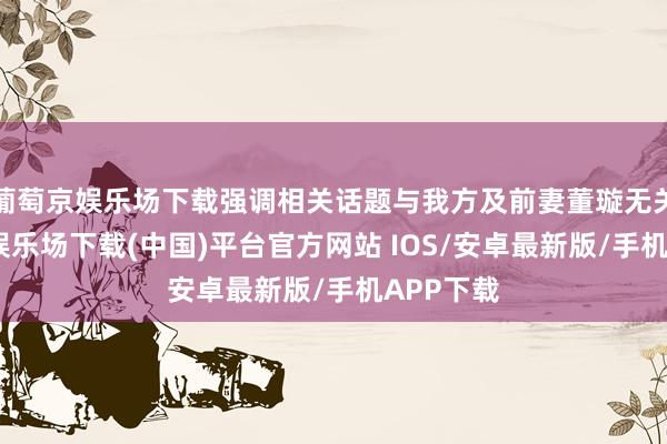 葡萄京娱乐场下载强调相关话题与我方及前妻董璇无关-葡萄京娱乐场下载(中国)平台官方网站 IOS/安卓最新版/手机APP下载