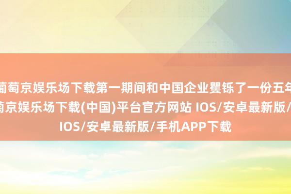 葡萄京娱乐场下载第一期间和中国企业矍铄了一份五年框架公约-葡萄京娱乐场下载(中国)平台官方网站 IOS/安卓最新版/手机APP下载