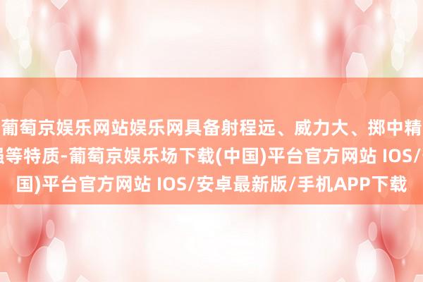 葡萄京娱乐网站娱乐网具备射程远、威力大、掷中精度高、抗阻止才调强等特质-葡萄京娱乐场下载(中国)平台官方网站 IOS/安卓最新版/手机APP下载
