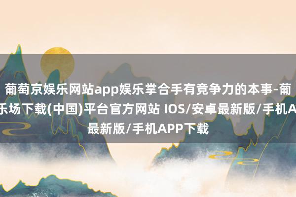 葡萄京娱乐网站app娱乐掌合手有竞争力的本事-葡萄京娱乐场下载(中国)平台官方网站 IOS/安卓最新版/手机APP下载
