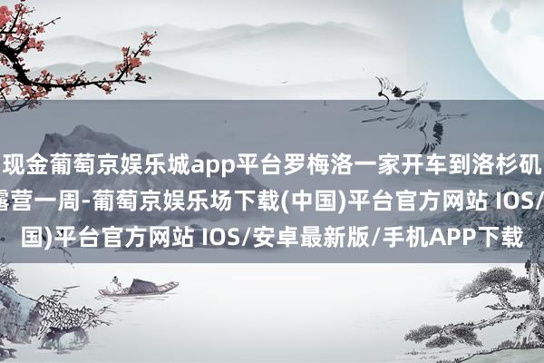 现金葡萄京娱乐城app平台罗梅洛一家开车到洛杉矶南部的罗莎丽多海滩露营一周-葡萄京娱乐场下载(中国)平台官方网站 IOS/安卓最新版/手机APP下载