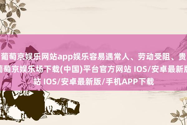 葡萄京娱乐网站app娱乐容易遇常人、劳动受阻、贵东说念主隔离-葡萄京娱乐场下载(中国)平台官方网站 IOS/安卓最新版/手机APP下载