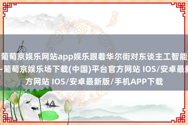 葡萄京娱乐网站app娱乐跟着华尔街对东谈主工智能的乐不雅情感加倍-葡萄京娱乐场下载(中国)平台官方网站 IOS/安卓最新版/手机APP下载