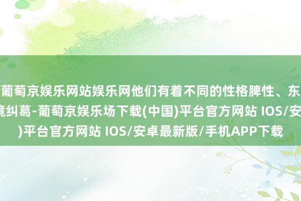葡萄京娱乐网站娱乐网他们有着不同的性格脾性、东说念主生经验和心境纠葛-葡萄京娱乐场下载(中国)平台官方网站 IOS/安卓最新版/手机APP下载