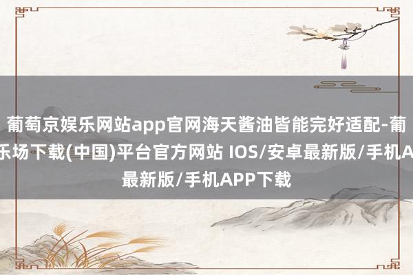 葡萄京娱乐网站app官网海天酱油皆能完好适配-葡萄京娱乐场下载(中国)平台官方网站 IOS/安卓最新版/手机APP下载
