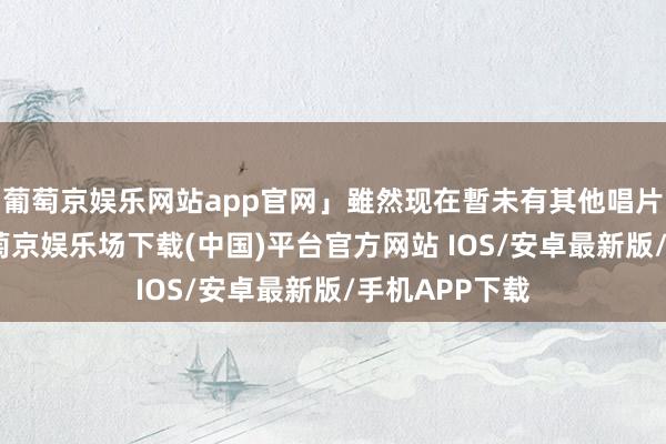葡萄京娱乐网站app官网」雖然现在暫未有其他唱片公司商量-葡萄京娱乐场下载(中国)平台官方网站 IOS/安卓最新版/手机APP下载