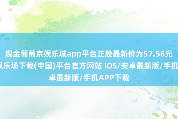 现金葡萄京娱乐城app平台正股最新价为57.56元-葡萄京娱乐场下载(中国)平台官方网站 IOS/安卓最新版/手机APP下载
