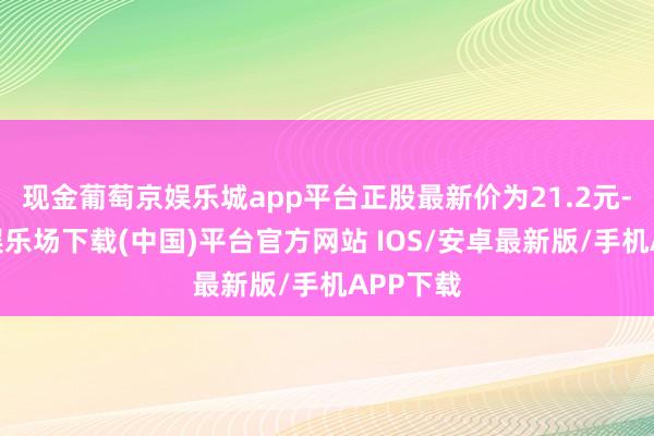 现金葡萄京娱乐城app平台正股最新价为21.2元-葡萄京娱乐场下载(中国)平台官方网站 IOS/安卓最新版/手机APP下载