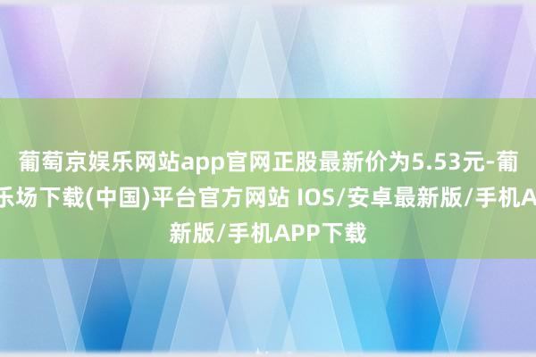 葡萄京娱乐网站app官网正股最新价为5.53元-葡萄京娱乐场下载(中国)平台官方网站 IOS/安卓最新版/手机APP下载