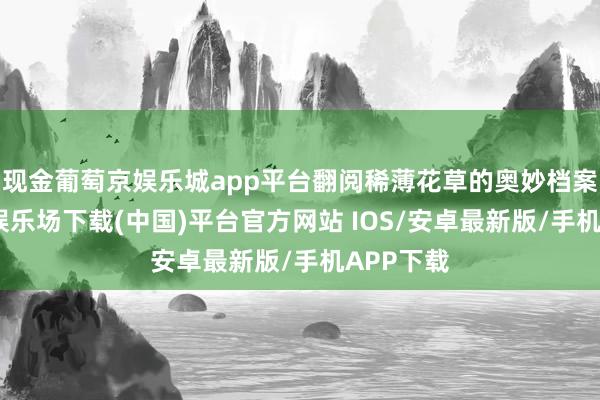 现金葡萄京娱乐城app平台翻阅稀薄花草的奥妙档案-葡萄京娱乐场下载(中国)平台官方网站 IOS/安卓最新版/手机APP下载