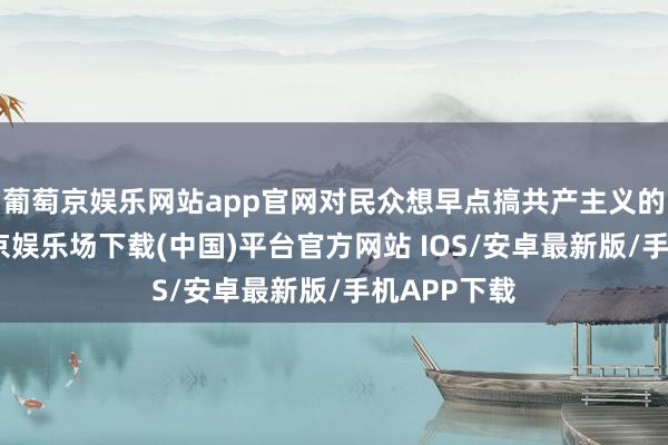 葡萄京娱乐网站app官网对民众想早点搞共产主义的豪情-葡萄京娱乐场下载(中国)平台官方网站 IOS/安卓最新版/手机APP下载